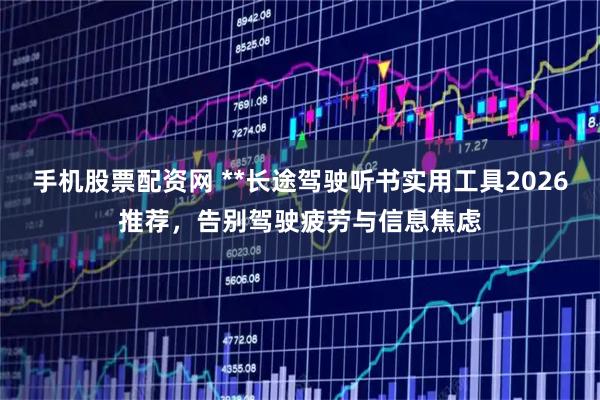 手机股票配资网 **长途驾驶听书实用工具2026推荐，告别驾驶疲劳与信息焦虑