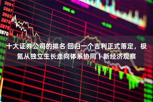 十大证券公司的排名 回归一个吉利正式落定，极氪从独立生长走向体系协同丨新经济观察