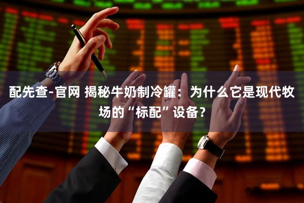 配先查-官网 揭秘牛奶制冷罐：为什么它是现代牧场的“标配”设备？