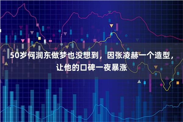 50岁何润东做梦也没想到，因张凌赫一个造型，让他的口碑一夜暴涨